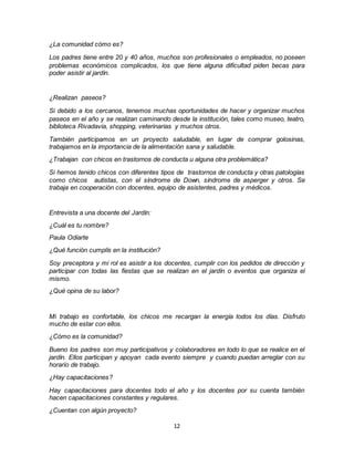 12
¿La comunidad cómo es?
Los padres tiene entre 20 y 40 años, muchos son profesionales o empleados, no poseen
problemas económicos complicados, los que tiene alguna dificultad piden becas para
poder asistir al jardín.
¿Realizan paseos?
Si debido a los cercanos, tenemos muchas oportunidades de hacer y organizar muchos
paseos en el año y se realizan caminando desde la institución, tales como museo, teatro,
biblioteca Rivadavia, shopping, veterinarias y muchos otros.
También participamos en un proyecto saludable, en lugar de comprar golosinas,
trabajamos en la importancia de la alimentación sana y saludable.
¿Trabajan con chicos en trastornos de conducta u alguna otra problemática?
Si hemos tenido chicos con diferentes tipos de trastornos de conducta y otras patologías
como chicos autistas, con el síndrome de Down, síndrome de asperger y otros. Se
trabaja en cooperación con docentes, equipo de asistentes, padres y médicos.
Entrevista a una docente del Jardín:
¿Cuál es tu nombre?
Paula Odiarte
¿Qué función cumplís en la institución?
Soy preceptora y mi rol es asistir a los docentes, cumplir con los pedidos de dirección y
participar con todas las fiestas que se realizan en el jardín o eventos que organiza el
mismo.
¿Qué opina de su labor?
Mi trabajo es confortable, los chicos me recargan la energía todos los días. Disfruto
mucho de estar con ellos.
¿Cómo es la comunidad?
Bueno los padres son muy participativos y colaboradores en todo lo que se realice en el
jardín. Ellos participan y apoyan cada evento siempre y cuando puedan arreglar con su
horario de trabajo.
¿Hay capacitaciones?
Hay capacitaciones para docentes todo el año y los docentes por su cuenta también
hacen capacitaciones constantes y regulares.
¿Cuentan con algún proyecto?
 