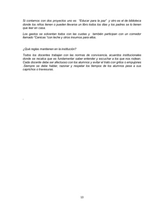 13
Si contamos con dos proyectos uno es “Educar para la paz” y otro es el de biblioteca
donde los niños tienen o pueden llevarse un libro todos los días y los padres se lo tienen
que leer en casa.
Los gastos se solventan todos con las cuotas y también participan con un comedor
llamado “Canicas “con leche y otros insumos para ellos.
¿Qué reglas mantienen en la institución?
Todos los docentes trabajan con las normas de convivencia, acuerdos institucionales
donde se recalca que es fundamentar saber entender y escuchar a los que nos rodean.
Cada docente debe ser afectuoso con los alumnos y evitar el trato con gritos o empujones
.Siempre se debe hablar, razonar y respetar los tiempos de los alumnos pese a sus
caprichos o travesuras.
.
 