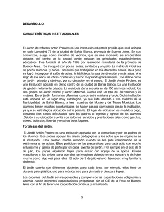 5
DESARROLLO
CARACTERÍSTICAS INSTITUCIONALES
El Jardín de Infantes Antón Pirulero es una institución educativa privada que está ubicada
en calle Lamadrid 73 de la ciudad de Bahía Blanca, provincia de Buenos Aires. En sus
comienzos, surge como iniciativa de vecinos, que en ese momento se encontraban
alejados del centro de la ciudad donde estaban los principales establecimientos
educativos. Fue fundada el año de 1969 por resolución ministerial de la provincia de
Buenos Aires. Se inauguró con pocas aulas, sanitarios y un patio. La matrícula inicial era
de pocos alumnos y pocos docentes que trabajaban en los diferentes turnos. De a poco
se logró incorporar el salón de actos, la biblioteca, la sala de dirección y más aulas. A lo
largo de los años las obras continúan y fueron mejorando gradualmente. Se define como
un jardín privado y céntrico, por su ubicación en el centro. El Jardín Antón Pirulero, es
una Institución ubicada en pleno centro de la ciudad de Bahía Blanca. Es una Institución
de gestión netamente privada. La matrícula de la escuela es de 150 alumnos incluido los
dos grupos de Jardín Infantil y Jardín Maternal. Cuenta con un total de 80 varones y 70
mujeres. En el jardín funcionan diferentes cursos entre mañana y tarde. Dicha institución
está ubicada en un lugar muy estratégico, ya que está ubicado a tres cuadras de la
Municipalidad de Bahía Blanca, a tres cuadras del Museo y del Teatro Municipal. Los
alumnos tienen muchas oportunidades de hacer paseos caminando desde la institución,
ya que su estratégica ubicación así lo permite. El lugar de ubicación es medido y pago,
contando con serias dificultades para los padres el ingreso y egreso de los alumnos
.Debido a su ubicación cuenta con todos los servicios y prestaciones tales como gas, luz,
correo, quioscos, librerías y muchas otros lugares.
Fortalezas del jardín.
El Jardín Antón Pirulero es una Institución apoyada por la comunidad y por los padres de
los alumnos. Los padres apoyan las tareas pedagógicas y los actos que se organizan en
la institución. Ellos prestan mucha atención cuando se les pide colaboración en la
vestimenta u en actuar. Ellos participan en los preparativos para cada acto con mucho
entusiasmo y ganas de participar en cada evento del jardín. Por ejemplo en el acto de 9
de julio, los papás alquilaron trajes para actuar con ropaje de la época .Incluso
maquillaron a los chicos para que ellos se imaginen viviendo en esa época y lo disfruten
mucho como algo real para ellos .El acto de 9 de julio estuvo hermoso , muy familiar y
dinámico.
El jardín cuenta con diferentes docentes para cada área, por ejemplo, ellos tiene un
docente para plástica, uno para música, otro para gimnasia y otra para Ingles.
Los docentes del Jardín son responsables y cumplen con las capacitaciones obligatorias y
además hacen diferentes capacitaciones preparadas por el CIE de la Pcia de Buenos
Aires con el fin de tener una capacitación continua y actualizada.
 