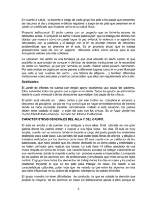 6
En cuanto a salud, la docente a cargo de cada grupo les pide a los papas que presentes
las vacunas al día y chequeos médicos regulares y luego se les pide que presenten en el
Jardín un certificado que muestre como es su salud física.
Proyecto Institucional: El jardín cuenta con un proyecto que se fomenta atraves de
diferentes áreas. El proyecto se llama “Educar para la paz” que se trabaja con afiches con
dibujos que muestra cómo se puede lograr la paz evitando la violencia y arreglando las
dificultades con la palabrea y el dialogo con el fin de acordar criterios de diferentes
problemáticas que se presenta en el aula. Es un proyecto anual, que se trabaja
gradualmente cada día con un aspecto diferentes sobre cómo educar para la paz
incluyendo valores a la vida cotidiana.
La ubicación del Jardín es una fortaleza ya que está ubicado en pleno centro, lo que
posibilita la oportunidad de conocer y disfrutar de distintas instituciones sin la necesidad
de rentar un colectivo, ya que por cercanía se puede realizar varios paseos caminando.
Por este motivo se organizan varios paseos a diferentes lugares como el museo Municipal
que está a tres cuadras del Jardín , una fábrica de alfajores , y también diferentes
instituciones como escuelas y centros comerciales que ellos van regularmente año a año.
Debilidades:
El Jardín de infantes no cuenta con ningún apoyo económico uso social del gobierno.
Ellos solventan todos los gastos que surgen en el Jardín .Todos los gastos se administran
desde la cuota mensual y de las donaciones que realizan los papas de los chicos.
El jardín está ubicado en pleno centro y por ese motivo se complica el ascenso y
descenso de pasajeros ya que es muy común que se hagan embotellamientos de transito
donde se hace imposible transitar normalmente. Debido a esta situación, los padres
deben tener cuidado al bajar o subir del auto con los chicos. Es un lugar donde hay
mucho tránsito todo el tiempo. Tomado del Informe Institucional.
CARACTERISTICAS GENERALES DEL AULA Y DEL GRUPO.
El aula es amplia y de puertas muy antiguas y muy altas. Está ubicada en una gran
galería donde los padres entran a buscar a sus hijos todos los días. El aula es muy
amplia, cuenta con un armario dónde la docente a cargo del grado guarda los materiales
didácticos para cada clase. Las paredes del aula están todas llenas de afiches y dibujos o
trabajitos realizados por los alumnos de la clase. El aula cuenta con un calefactor de tiro
balanceado, que hace posible que los chicos disfruten de un clima cálido y confortable y
se hallen cómodos para realizar sus tareas. La sala tiene 14 sillitas alrededor de una
mesa chiquita en forma de círculo. Las características sociales se reflejan claramente en
sus vestimentas donde la mayoría cuenta con prendas nuevas e impecables. La mayoría
de los padres de los alumnos son de profesionales y empleados que viven cerca del radio
central. El grupo tiene todos los elementos de trabajo todos los días en clase y los padres
colaboran trayendo lo que se les pide para trabajar en clase. En cuanto a las
características culturales, pude notar que es variada ya que entre los alumnos se nota
que tiene influencias en su cultura de orígenes extranjeros de países limítrofes
El grupo muestra no tener dificultades de conducta, ya que es notable la atención que
prestan la mayoría de los alumnos en clase sin distracciones ajenas a ellos aunque en
 