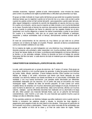 7
variadas ocasiones ingresan padres al aula interrumpiendo unos minutos las clases
para contar a la profesora de inglés la problemática o dificultad que presentas sus hijos.
El grupo se halla motivado la mayor parte del tiempo ya que están tan ocupados haciendo
diversas tareas que no registran cuando es la hora de irse a su casa, solo se dan cuenta
cuando los padres entran al hall central del jardín para esperarlos cuando salen del aula.,
ellos siguen trabajando o cantando la canción de despedida sin apuros de irse a su casa.
En cuanto a la inclusión, vemos que la mayoría se halla incluido y con mucha familiaridad
en la clase. Durante todo el tiempo los alumnos demuestran tener sentido de pertenencia
ya que cuando la profesora les llama la atención por los papeles tirados en el piso,
responden con mucha diligencia a reparar los daños ocasionados y juntar lo que tiraron.
En cuanto a la motivación, noto que es un grupo que está motivado a participar,
responder y realizar actividades todo el tiempo, demostrando sentirse activos todo el
tiempo.
El nivel de conocimientos de los alumnos es muy básico ya que este es su primer
contacto con el idioma de Ingles en el jardín. Prestan atención al idioma considerándolo
como una novedad cotidiana en sus vidas.
En la materia de inglés se está trabajando con una dinámica muy motivadora ya que el
docente propone una actividad y ellos responden con mucha prontitud, ánimo y empeño
en hacer las tareas dadas en la clase. La profesora está trabajando con temas referidos a
la familia y a los animales salvajes. Incluso la docente se tomó el trabajo de sacarle
fotocopias del libro de texto a cada alumno de todo el material que van a trabajar durante
el año entero.
CARACTERÍSTICAS GENERALES y ESPECÍFICAS DEL GRUPO
La sala está compuesto por un grupo de alumnos de 7 nenes y 6 nenas .Este grupo es
muy activo, dinámico y con muchas ganas de aprender. A ellos les gusta mucho disfrutar
de cantar, bailar, dibujar, participar y hacer trabajos escritos. Ellos cuentan con muchos
hábitos de trabajo y de orden, reconocen que tienen que hacer después de cada
actividad. Los alumnos realizan sus tareas escolares en un aula amplio, confortable, bien
ventilado y con muy buena iluminación .Las paredes están decoradas por diferentes
actividades realizadas por los alumnos. En el centro del aula se encuentra una mesa
rectangular bajita rodeada de sillas de tamaño pequeño .El aula cuenta con varios
muebles llenos de estantes con muchos elementos para trabajar en el aula. Al observar el
aula me llamo la atención ver varios elementos tales como laminas, afiches con muchos
colores , trabajos que las diferentes docentes han realizado con su alumnado a lo largo
del año. Ellos poseen una mascota llamada Buba, que es un peluche de hermosas
características, color marrón y con rulos. Es una mascota que quieren mucho y que se
trabaja con ella en diferentes clases.
En las paredes podemos ver distintos trabajos que ellos realizaron como cuando vieron la
familia e incluyeron las palabras abuelo y abuela, la docente les trajo algodón y
pegamento para pegarle el pelo de color blanco a los abuelos. Este grupo en particular se
ha mostrado muy activo y participativo. Tienen una rutina marcada de las actividades que
tienen que realizar al inicio de la clase y al final de cada clase de inglés. Tienen
 