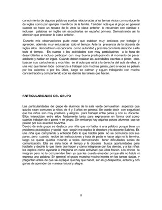 8
conocimiento de algunas palabras sueltas relacionadas a los temas vistos con su docente
de inglés como por ejemplo miembros de la familia. También noté que el grupo en general
cuando se hace un repaso de lo visto la clase anterior, lo recuerdan con claridad e
incluyen palabras en inglés sin escucharlas en español primero. Demostrando así la
atención que prestaron la clase anterior.
Durante mis observaciones pude notar que estaban muy ansiosos por trabajar y
aprender, además muy entusiastas todo el tiempo. Ante la presencia de la docente de
Ingles ellos demostraron reconocerla como autoridad y prestan constante atención a ella
todo el tiempo. En cuanto a las actividades son muy participativos a la hora de
desarrollarlas e incluso participan con muy buena predisposición al momento de pasar
adelante y hablar en inglés. Cuando deben realizar las actividades escritas o pintar, ellos
buscan sus cartucheras y mochilas en el aula que está a la derecha del aula de ellos, y
una vez que tienen todo comienza a trabajar con muchas ganas, pero a veces se pelean
por los asientos o por los útiles, luego se calman y siguen trabajando con mucha
concentración y compartiendo con los demás las tareas que hacen.
PARTICULARIDADES DEL GRUPO
Las particularidades del grupo de alumnos de la sala verde demuestran aspectos que
quizás sean comunes a niños de 4 y 5 años en general. Se puede decir con seguridad
que los niños son muy positivos y alegres para trabajar entre pares y con su docente.
Ellos interactúan entre ellos fluidamente tanto para expresarse en forma oral como
cuando trabajan de a pares y en grupo. Sin embargo hay algunos pocos alumnos que se
pelean por sus asientos favoritos.
Dentro de este grupo se destaca una niña que no habla ni una palabra porque tiene un
problema psicológico y social que según me explico la directora y la docente Sabrina. Es
una niña que comprende y entiendo todo lo que hablan pero no se comunica con sus
pares, pero cuando recibe las instrucciones y trata de pintar o hacer algo no lo termina,
luego se queda quietita mirando a todos demostrando tener dificultades serias de
comunicación. Ella se aísla todo el tiempo y la docente busca oportunidades para
hablarle y decirle lo que tiene que hacer y cómo integrarse con los demás, y a los niños
les explica como ayudarla e integrarla en cada actividad que ellos hacen. Los chicos la
integran pero no la comprenden bien ya que les cuesta entender porque ella no habla ni
expresa una palabra. En general, el grupo muestra mucho interés en las tareas dadas, y
preguntan antes de que se explique que hay que hacer, son muy despiertos, activos y con
ganas de aprender de manera natural y alegre.
 