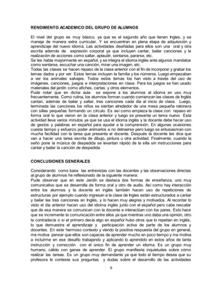 9
RENDIMENTO ACADEMICO DEL GRUPO DE ALUMNOS
El nivel del grupo es muy básico, ya que es el segundo año que tienen Ingles, y se
maneja de manera extra curricular. Y se encuentran en plena etapa de adquisición y
aprendizaje del nuevo idioma. Las actividades diseñadas para ellos son una oral y otra
escrita además de expresión corporal ya que incluyen cantar, bailar canciones y la
realización de acciones como saltar, aplaudir, sentarse, pararse, etc.
Se les habla mayormente en español, y se integra el idioma inglés ante algunos mandatos
como sentarse, escuchar una canción, mirar una imagen, etc.
Todas las clases se hacen repaso de la clase anterior con el fin de incorporar y grabar los
temas dados y por ver. Estos temas incluyen la familia y los números. Luego empezaban
a ver los animales salvajes. Todos estos temas los han visto a través del uso de
imágenes, canciones, juegos e interpretaciones en clase. Para los juegos se han usado
materiales del jardín como afiches, cartas, y otros elementos.
Pude notar que en dicha aula se expone a los alumnos al idioma en uso muy
frecuentemente. Como rutina, los alumnos forman cuando comienzan las clases de Inglés
cantan, además de bailar y saltar, tres canciones cada día al inicio de clase. Luego,
terminada las canciones los niños se sientan alrededor de una mesa pequeña ratonera
con sillas pequeñas formando un círculo. Es así como empieza la clase con repaso en
forma oral lo que vieron en la clase anterior y luego se presenta un tema nuevo Esta
actividad lleva varios minutos ya que se usa el idioma inglés y la docente debe hacer uso
de gestos y palabras en español para ayudar a la comprensión. En algunas ocasiones
cuesta tiempo y esfuerzo poder animarlos a no detraerse pero luego se entusiasman con
mucha facilidad con la tarea que presenta el docente. Después la docente les dice que
van a hacer una tarea escrita de dibujo, pintura u otra actividad. Finalmente, cuando la
seño pone la música de despedida se levantan rápido de la silla sin instrucciones para
cantar y bailar la canción de despedida.
CONCLUSIONES GENERALES
Considerando como base las entrevistas con las docentes y las observaciones directas
al grupo de alumnos he reflexionado de la siguiente manera:
Pude observar que en este Jardín se destaca dos formas de enseñanza, uno muy
comunicativo que se desarrolla de forma oral y otro de audio. Así como hay interacción
entre los alumnos y la docente en inglés también hacen uso de repeticiones de
estructuras por ejemplo cuando ingresan a la clase de Ingles están estructurados a cantar
y bailar las tres canciones en Inglés, y lo hacen muy alegres y motivados. Al recordar lo
visto el día anterior hacen uso del idioma inglés junto con el español pero cabe rescatar
que de esa manera se comunican con la docente e interactúan con los pares. Esto hace
que se incremente la comunicación entre ellos ya que mientras uno daba una opinión, otro
la contradecía o si el primero decía algo en español hubo otros que lo repetían en inglés,
lo que demuestra el aprendizaje y participación activa de parte de los alumnos y
docentes. En este hermoso contexto y viendo la positiva respuesta del grupo en general,
me motiva pensar que ellos son capaces de aprender mucho en poco tiempo y me motiva
a incluirme en ese desafío trabajando y aplicando lo aprendido en estos años de tanta
instrucción y corrección con el único fin de aprender un idioma. Es un grupo muy
humano, cálido con ganas de aprender. El grupo manifiesta inquietudes sobre cómo
realizar las tareas. Es un grupo muy demandante ya que todo el tiempo desea que su
profesora le conteste sus preguntas y dudas sobre el desarrollo de las actividades
 