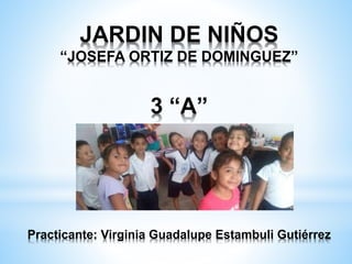 JARDIN DE NIÑOS
“JOSEFA ORTIZ DE DOMINGUEZ”
3 “A”
Practicante: Virginia Guadalupe Estambuli Gutiérrez
 