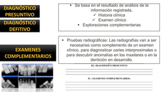 DIAGNÓSTICO
PRESUNTIVO
EXAMENES
COMPLEMENTARIOS
 Se basa en el resultado de análisis de la
información registrada.
 Historia clínica
 Examen clínico
 Exploraciones complementarias
 Pruebas radiográficas: Las radiografías van a ser
necesarias como complemento de un examen
clínico, para diagnosticar caries interproximales o
para descubrir anomalías en los maxilares o en la
dentición en desarrollo.
DIAGNÓSTICO
DEFITIVO
 