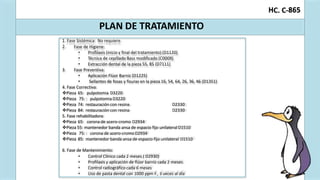 C. C-
H 865
PLAN DE TRATAMIENTO
1. Fase Sistémica: No requiere.
2. Fase de Higiene:
• Profilaxis (inicio y final del tratamiento) (D1120)
• Técnica de cepillado Bass modificado (C0009)
• Extracción dental de la pieza 55, 85 (D7111)
3. Fase Preventiva:
• Aplicación Flúor Barniz (D1225)
• Sellantes de fosas y fisuras en la pieza 16, 54, 64, 26, 36, 46 (D1351)
4. Fase Correctiva:
Pieza 65: pulpotomia D3220
Pieza 75: : pulpotomia D3220
Pieza 74: restauración con resina D2330
Pieza 84: restauración con resina D2330
5. Fase rehabilitadora:
Pieza 65: corona de acero-cromo D2934
Pieza 55: mantenedor banda ansa de espacio fijo unilateral D1510
Pieza 75: : corona de acero-cromo D2934
Pieza 85: mantenedor banda ansa de espacio fijo unilateral D1510
6. Fase de Mantenimiento:
• Control Clínico cada 2 meses.( D2930)
• Profilaxis y aplicación de flúor barniz cada 2 meses.
• Control radiográfico cada 6 meses
• Uso de pasta dental con 1000 ppm F., 3 veces al día
 