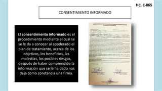 C. C-
H 865
AUTORIZACIÓN PARA PRESENTACIÓN DE LA
INFORMACIÓN
CONSENTIMIENTO INFORMADO
El consentimiento informado es el
procedimiento mediante el cual se
se le da a conocer al apoderado el
plan de tratamiento, acerca de los
objetivos, los beneficios, las
molestias, los posibles riesgos,
después de haber comprendido la
información que se le ha dado nos
deja como constancia una firma.
 
