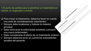 1.El punto de partida para la planificar un tratamiento es
realizar un diagnostico correcto
 Para iniciar el tratamiento, debemos tener en cuenta
una serie de consideraciones importantes:
 Siempre debe localizarse y tratarse la molestia
principal.
 Debe eliminarse la enfermedad existente y prevenir
una nueva enfermedad.
 Debe considerarse el efecto de un tratamiento anterior.
 Siempre debemos tener en cuenta los antecedentes
sociales del paciente.
 