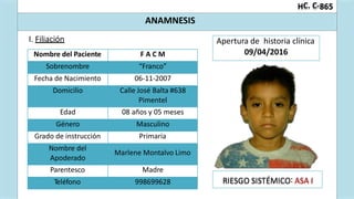 :
C. C-
H 865
ANAMNESIS
I. Filiación
RIESGO SISTÉMICO ASA I
Nombre del Paciente F A C M
Sobrenombre “Franco”
Fecha de Nacimiento 06-11-2007
Domicilio Calle José Balta #638
Pimentel
Edad 08 años y 05 meses
Género Masculino
Grado de instrucción Primaria
Nombre del
Apoderado
Marlene Montalvo Limo
Parentesco Madre
Teléfono 998699628
Apertura de historia clínica
09/04/2016
 