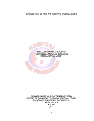 1
DIAGNOSTICO DE ARCHIVO HOSPITAL SAN FRANCISCO
ÉRICA JULIETH DÍAZ PERDOMO
FLOR ÁNGELA MORALES BERMÚDEZ
MÓNICA GAITÁN VARÓN
SERVICIO NACIONAL DE APRENDIZAJE SENA
CENTRO DE COMERCIO Y SERVICIO REGIONAL TOLIMA
TECNÓLOGO EN GESTIÓN DOCUMENTAL
FICHA: 681913
IBAGUÉ
2014
 