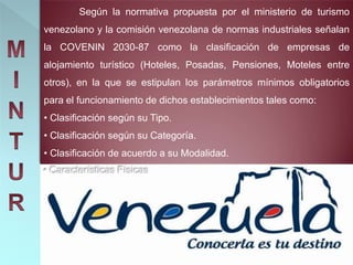 Según la normativa propuesta por el ministerio de turismo
venezolano y la comisión venezolana de normas industriales señalan
la COVENIN 2030-87 como la clasificación de empresas de
alojamiento turístico (Hoteles, Posadas, Pensiones, Moteles entre
otros), en la que se estipulan los parámetros mínimos obligatorios
para el funcionamiento de dichos establecimientos tales como:
• Clasificación según su Tipo.
• Clasificación según su Categoría.
• Clasificación de acuerdo a su Modalidad.
• Características Físicas
 