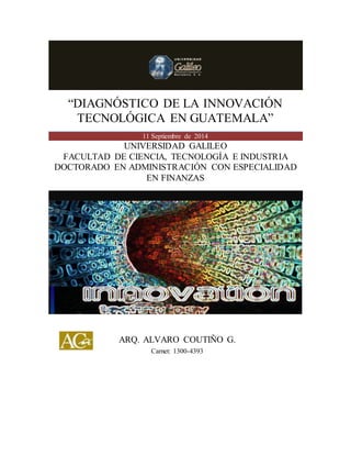 “DIAGNÓSTICO DE LA INNOVACIÓN TECNOLÓGICA EN GUATEMALA” 
“DIAGNÓSTICO DE LA INNOVACIÓN TECNOLÓGICA EN GUATEMALA” 11 Septiembre de 2014 
UNIVERSIDAD GALILEO 
FACULTAD DE CIENCIA, TECNOLOGÍA E INDUSTRIA 
DOCTORADO EN ADMINISTRACIÓN CON ESPECIALIDAD EN FINANZAS 
ARQ. ALVARO COUTIÑO G. 
Carnet: 1300-4393  
