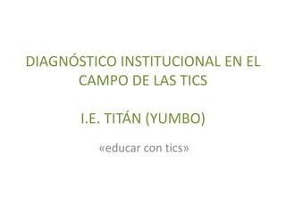 DIAGNÓSTICO INSTITUCIONAL EN EL
CAMPO DE LAS TICS
I.E. TITÁN (YUMBO)
«educar con tics»
 