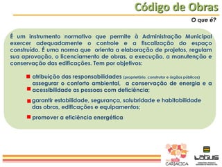 Código de Obras
O que é?

É um instrumento normativo que permite à Administração Municipal
exercer adequadamente o controle e a fiscalização do espaço
construído. É uma norma que orienta a elaboração de projetos, regulam
sua aprovação, o licenciamento de obras, a execução, a manutenção e
conservação das edificações. Tem por objetivos:
atribuição das responsabilidades (proprietário, construtor e órgãos públicos)
assegurar o conforto ambiental, a conservação de energia e a
acessibilidade as pessoas com deficiência;
garantir estabilidade, segurança, salubridade e habitabilidade
das obras, edificações e equipamentos;
promover a eficiência energética

 