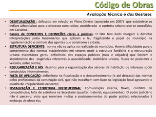 Código de Obras
Avaliação Técnica e dos Gestores
•
•

•

•
•
•

DESATUALIZAÇÃO : defasado em relação ao Plano Diretor (aprovado em 2007) que estabelece os
índices urbanísticos para o processo construtivo, considerado o contexto urbano que se consolidou
em Cariacica.
Carece de CONCEITOS E DEFINIÇÕES claras e precisas. O fato tem dado margem à distintas
interpretações pelos funcionários que aplicam a lei, fragilizando o papel do município na
regulamentação e controle dos agentes que constroem a cidade;
ESTRUTURA DEFICIENTE: norma não se aplica na realidade do município. Haverá dificuldades para o
cumprimento das normas estabelecidas em setores onde a estrutura fundiária e a estruturação
urbana espontânea gerou deficiência dos espaços públicos (ruas e calçadas) que limitam o
atendimento das exigências referentes à acessibilidade, mobiliário urbano, fluxos de pedestres e
veículos, entre outros;
REGULARIZAÇÃO E HIS: desafios para a regularização dos setores de habitação de interesse social
construídos informalmente;
FALTA DE APLICAÇÃO: deficiência na fiscalização e o desconhecimento (e até descaso) das normas
pelos profissionais da construção civil, que não trabalham com base na legislação local agravando o
quadro de irregularidade existente;
FISCALIZAÇÃO E ESTRUTURA INSTITUCIONAL: Comunicação interna, fluxos, conflitos de
competências; falta de estrutura na Secretaria (quadro, material, equipamentos). O poder judiciário
não é parceiro, visto que revertem multas e posicionamentos do poder público relacionados à
embargo de obras etc;

 