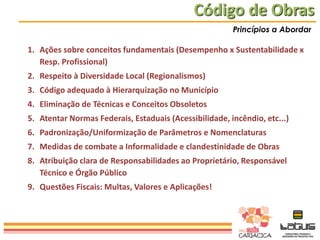 Código de Obras
Princípios a Abordar

1. Ações sobre conceitos fundamentais (Desempenho x Sustentabilidade x
Resp. Profissional)

2. Respeito à Diversidade Local (Regionalismos)
3. Código adequado à Hierarquização no Município
4. Eliminação de Técnicas e Conceitos Obsoletos
5. Atentar Normas Federais, Estaduais (Acessibilidade, incêndio, etc...)
6. Padronização/Uniformização de Parâmetros e Nomenclaturas
7. Medidas de combate a Informalidade e clandestinidade de Obras
8. Atribuição clara de Responsabilidades ao Proprietário, Responsável
Técnico e Órgão Público
9. Questões Fiscais: Multas, Valores e Aplicações!

 