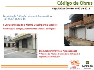 Código de Obras
Regularização – Lei 4953 de 2012
Regularização Edificações em condições específicas:
• Art 5º; 6º, 10, 12 e 15.

( Obra consolidada x Norma Desempenho Vigente)
•Iluminação, aeração, afastamentos laterais, balanços??

(Regularizar Imóveis x Arrecadação)
• Valores de multas e taxas desestimulam a
regularização imóvel?

 