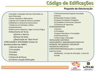 Código de Edificações
Proposta de Estruturação
3.Aeração e Insolação Volumes Enterrados ou
Semi Enterrados
4.Áreas Induzidas e Alternativas
5.Ajustes em Função do Entorno Imediato
6.Mobiliário e Acessórios Construtivos
7.Saliências em Fachadas e Obras
Complementares
8.Obras junto a Represas, Lagos e Cursos D'água

9.Movimento de Terras
a)Cortes e Aterros
b)Trocas de Solos
c)Destinação de "Bota-Foras"
•CIRCULAÇÃO E SEGURANÇA (Corpo de
Bombeiros/Normas ABNT)
1.Normas Gerais
2.Circulações
3.Escadas
4.Rampas
5.Potencial de Riscos
6.Critérios Lotação Edificações

7.Dimensionamento Espaços Circulação
Coletivas
8.Disposição Escadas e Saídas
9.Espaços Circulações Protegidos
10.Condições Construtivas Especiais
11.Sistemas de segurança
•ESTACIONAMENTOS
1.Acessos
2.Circulações
3.Espaços Manobras e Circulações
4.Estacionamentos
5.Áreas Carga e Descargas
•INSTALAÇÕES SANITÁRIAS
•INSTALÇAÇÕES E ARMAZENAGEM PRODUTOS
QUÍMICOS, INFLAMÁVEIS E EXPLOSIVOS
•EXIGÊNCIAS ESPECÍFICAS
COMPLEMENTARES(Adequações e condições
especiais locais)
a)Habitação , serviços de educação e locais de
reunião

 