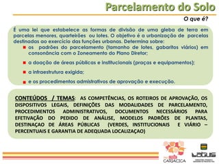 Parcelamento do Solo
O que é?
É uma lei que estabelece as formas de divisão de uma gleba de terra em
parcelas menores, quarteirões ou lotes. O objetivo é a urbanização de parcelas
destinadas ao exercício das funções urbanas. Determina sobre:
os padrões do parcelamento (tamanho de lotes, gabaritos viários) em
consonância com o Zoneamento do Plano Diretor;
a doação de áreas públicas e institucionais (praças e equipamentos);
a infraestrutura exigida;

e os procedimentos admistrativos de aprovação e execução.

CONTEÚDOS / TEMAS: AS COMPETÊNCIAS, OS ROTEIROS DE APROVAÇÃO, OS
DISPOSITIVOS LEGAIS, DEFINIÇÕES DAS MODALIDADES DE PARCELAMENTO,
PROCEDIMENTOS ADMINISTRATIVOS, DOCUMENTOS NECESSÁRIOS PARA
EFETIVAÇÃO DO PEDIDO DE ANÁLISE, MODELOS PADRÕES DE PLANTAS,
DESTINAÇAO DE ÁREAS PÚBLICAS (VERDES, INSTITUCIONAIS E VIÁRIO –
PERCENTUAIS E GARANTIA DE ADEQUADA LOCALIZAÇAO)

 