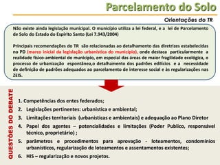 Parcelamento do Solo
Orientações do TR
Não existe ainda legislação municipal. O município utiliza a lei federal, e a lei de Parcelamento
de Solo do Estado do Espírito Santo (Lei 7.943/2004)

QUESTÕES DO DEBATE

Principais recomendações do TR são relacionadas ao detalhamento das diretrizes estabelecidas
no PD (marco inicial da legislação urbanística do município), onde destaca particularmente a
realidade físico-ambiental do município, em especial das áreas de maior fragilidade ecológica, o
processo de urbanização espontânea,o detalhamento dos padrões edilícios e a necessidade
de definição de padrões adequados ao parcelamento de interesse social e às regularizações nas
ZEIS.

1. Competências dos entes federados;
2. Legislações pertinentes: urbanistica e ambiental;

3. Limitações territoriais (urbanisticas e ambientais) e adequação ao Plano Diretor
4. Papel dos agentes – potencialidades e limitações (Poder Publico, responsável
técnico, proprietário) ;
5. parâmetros e procedimentos para aprovação - loteamentos, condomínios
urbanísticos, regularização de loteamentos e assentamentos existentes;
6. HIS – regularização e novos projetos.

 