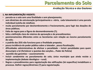 Parcelamento do Solo
Avaliação Técnica e dos Gestores

1. NA IMPLEMENTAÇÃO VIGENTE:
• parcela-se o solo sem uma finalidade e sem planejamento;
• sem diretrizes de estruturação (principalmente a viária, cada loteamento é uma parcela
individual (colcha de retalhos).
• muito parcelamento por desmembramento e fracionamento, para fugir das doações de
áreas públicas;
• Falta de regras para a figura do desmembramento (?);
• falta a definição clara de roteiros de aprovação e de procedimentos;
• posicionamentos diferentes entre as Secretarias com relação ao mesmo parcelamento
do solo;
• o padrão das ZEIS não funciona para a finalidade proposta;
• pouca incidência do poder público sobre o loteador , pouca fiscalização;
• dificuldades administrativas de efetivar a penalidade – Incluir penalidades para quem
descumpre a lei (fortalecer a questao das sanções... Poder de Policia)
• questão das garantias – caucionamento
• Incluir condomínio no parcelamento do solo; único município que ainda resiste a
implementação (debate ideológico – rural)
• Regras e procedimentos para regularização das edificações (lei específica) inviabilizam o
processo. Definir regras/diretrizes (?) para regularização.

 