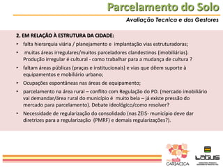 Parcelamento do Solo
Avaliação Tecnica e dos Gestores

2. EM RELAÇÃO À ESTRUTURA DA CIDADE:
• falta hierarquia viária / planejamento e implantação vias estruturadoras;
•

muitas áreas irregulares/muitos parceladores clandestinos (imobiliárias).
Produção irregular é cultural - como trabalhar para a mudança de cultura ?

• faltam áreas públicas (praças e institucionais) e vias que dêem suporte à
equipamentos e mobiliário urbano;
• Ocupações espontâneas nas áreas de equipamento;
• parcelamento na área rural – conflito com Regulação do PD. (mercado imobiliário
vai demandar/área rural do município é muito bela – já existe pressão do
mercado para parcelamento). Debate ideológico/como resolver?
• Necessidade de regularização do consolidado (nas ZEIS- município deve dar
diretrizes para a regularização (PMRF) e demais regularizações?).

 