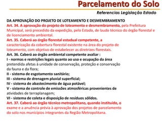 Parcelamento do Solo
Referencias Legislação Estado

DA APROVAÇÃO DO PROJETO DE LOTEAMENTO E DESMEMBRAMENTO
Art. 34. A aprovação do projeto de loteamento e desmembramento, pela Prefeitura
Municipal, será precedido da expedição, pelo Estado, de laudo técnico do órgão florestal e
de licenciamento ambiental.
Art. 35. Caberá ao órgão florestal estadual competente, a
caracterização da cobertura florestal existente na área do projeto de
loteamento, com objetivo de estabelecer as diretrizes florestais.
Art. 36. Caberá ao órgão ambiental competente avaliar :
I - normas e restrições legais quanto ao uso e ocupação da área
pretendida afetas à unidade de conservação, proteção e conservação
da fauna e da flora;
II - sistema de esgotamento sanitário;
III - sistema de drenagem pluvial superficial;
IV - sistema de abastecimento de água potável;
V - sistema de controle de emissões atmosféricas provenientes de
atividades de terraplanagem;
VI - sistema de coleta e disposição de resíduos sólidos.
Art. 37. Caberá ao órgão técnico metropolitano, quando instituído, o
exame e a anuência prévia à aprovação dos projetos de parcelamento
do solo nos municípios integrantes da Região Metropolitana.

 