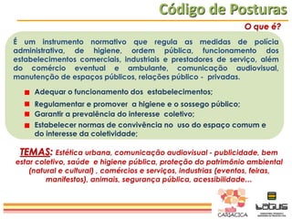 Código de Posturas
O que é?
É um instrumento normativo que regula as medidas de polícia
administrativa, de higiene, ordem pública, funcionamento dos
estabelecimentos comerciais, industriais e prestadores de serviço, além
do comércio eventual e ambulante, comunicação audiovisual,
manutenção de espaços públicos, relações público - privadas.
Adequar o funcionamento dos estabelecimentos;
Regulamentar e promover a higiene e o sossego público;
Garantir a prevalência do interesse coletivo;
Estabelecer normas de convivência no uso do espaço comum e
do interesse da coletividade;

TEMAS: Estética urbana, comunicação audiovisual - publicidade, bem

estar coletivo, saúde e higiene pública, proteção do patrimônio ambiental
(natural e cultural) , comércios e serviços, industrias (eventos, feiras,
manifestos), animais, segurança pública, acessibilidade…

 