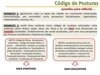 Código de Posturas
questões para reflexão ...
MOMENTO 1: aglutinavam todas as regras das cidades em crescimento (urbanização,
industrialização, pós escravidão) numa perspectiva disciplinadora, organizadora,
medicalizatória, classista, etc...
MOMENTO 2: perde força mediante novos códigos de condutas setorizados: meio
ambiente, plano diretor, saúde, obras, etc. Passa a ter um FOCO mais direcionado ao
CIDADÃO (sociedade). Gradativamente vão sendo atualizados, com uma nova perspectiva
pós Processo Constituinte e Estatuto da Cidade.
ANTES: Código de Obras, Zoneamento
Urbanístico, Código de Saúde Pública, e
outros ... Distribuíram também os quadros
de funções específicas na fiscalização do
poder de polícia: Fiscalização de Posturas
Municipais; Fiscalização de Obras;
Fiscalização Sanitária; Fiscalização de Meio
Ambiente; Fiscalização de Transporte;

MAIS PUNITIVOS

DEPOIS: abordando temas como os
desafios contemporâneos como tapumes
de obras, acessibilidade, paisagem urbana
(limitações à publicidade), limites de usos
do passeio público, o exercício de
atividades nos espaços públicos, etc.

MAIS EDUCATIVOS

 