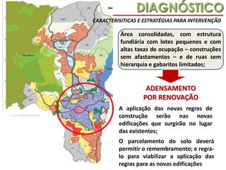 DIAGNÓSTICO
CARACTERISITICAS E ESTRATÉGIAS PARA INTERVENÇÃO

Área consolidadas, com estrutura
fundiária com lotes pequenos e com
altas taxas de ocupação – construções
sem afastamentos – e de ruas sem
hierarquia e gabaritos limitados;

ADENSAMENTO
POR RENOVAÇÃO
A aplicação das novas regras de
construção serão nas novas
edificações que surgirão no lugar
das existentes;
O parcelamento do solo deverá
permitir o remembramento; e regralo para viabilizar a aplicação das
regras para as novas edificações

 