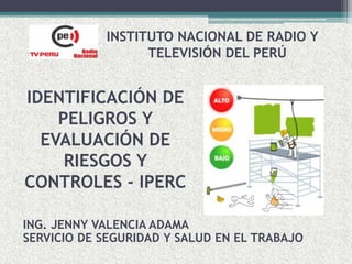 IDENTIFICACIÓN DE
PELIGROS Y
EVALUACIÓN DE
RIESGOS Y
CONTROLES - IPERC
INSTITUTO NACIONAL DE RADIO Y
TELEVISIÓN DEL PERÚ
ING. JENNY VALENCIA ADAMA
SERVICIO DE SEGURIDAD Y SALUD EN EL TRABAJO
 