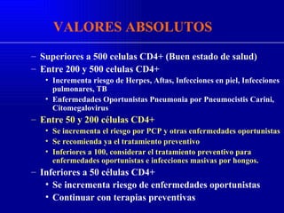 Superiores a 500 celulas CD4+ (Buen estado de salud) Entre 200 y 500 celulas CD4+ Incrementa riesgo de Herpes, Aftas, Infecciones en piel, Infecciones pulmonares, TB Enfermedades Oportunistas Pneumonia por Pneumocistis Carini, Citomegalovirus Entre 50 y 200 células CD4+ Se incrementa el riesgo por PCP y otras enfermedades oportunistas Se recomienda ya el tratamiento preventivo Inferiores a 100, considerar el tratamiento preventivo para enfermedades oportunistas e infecciones masivas por hongos. Inferiores a 50 células CD4+ Se incrementa riesgo de enfermedades oportunistas Continuar con terapias preventivas VALORES ABSOLUTOS 