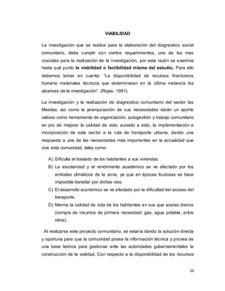 10
VIABILIDAD
La investigación que se realice para la elaboración del diagnostico social
comunitario, debe cumplir con ciertos requerimientos, uno de los mas
cruciales para la realización de la investigación, por esta razón se examina
hasta qué punto la viabilidad o factibilidad misma del estudio. Para ello
debemos tomar en cuenta: “La disponibilidad de recursos financieros
humano materiales técnicos que determinaran en la última instancia los
alcances de la investigación”. (Rojas, 1981).
La investigación y la realización de diagnostico comunitario del sector las
Mesitas, así como la jerarquización de sus necesidades darán un aporte
valioso como herramienta de organización, autogestión y trabajo comunitario
en pro de mejorar la calidad de vida; aunado a esto, la implementación e
incorporación de este sector a la ruta de transporte urbana, dando una
respuesta a una de las necesidades más importantes en la actualidad que
vive esta comunidad, tales como:
A) Dificulta el traslado de los habitantes a sus viviendas.
B) La escolaridad y el rendimiento académico se ve afectado por los
embates climáticos de la zona, ya que en épocas lluviosas se hace
imposible transitar por dichas vías.
C) El desarrollo económico se ve afectado por la dificultad del acceso del
transporte.
D) Merma la calidad de vida de los habitantes en sus que aceres diarios
(compra de insumos de primera necesidad: gas, agua potable, entre
otros).
Al realizarse este proyecto comunitario, se estaría dando la solución directa
y oportuna para que la comunidad posea la información técnica y provea de
una base teórica para gestionar ante las autoridades gubernamentales la
construcción de la vialidad. Con respecto a la disponibilidad de los recursos
 