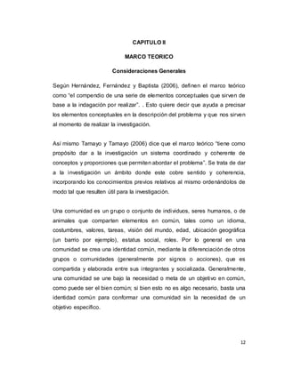 12
CAPITULO II
MARCO TEORICO
Consideraciones Generales
Según Hernández, Fernández y Baptista (2006), definen el marco teórico
como “el compendio de una serie de elementos conceptuales que sirven de
base a la indagación por realizar”. . Esto quiere decir que ayuda a precisar
los elementos conceptuales en la descripción del problema y que nos sirven
al momento de realizar la investigación.
Así mismo Tamayo y Tamayo (2006) dice que el marco teórico “tiene como
propósito dar a la investigación un sistema coordinado y coherente de
conceptos y proporciones que permiten abordar el problema”. Se trata de dar
a la investigación un ámbito donde este cobre sentido y coherencia,
incorporando los conocimientos previos relativos al mismo ordenándolos de
modo tal que resulten útil para la investigación.
Una comunidad es un grupo o conjunto de individuos, seres humanos, o de
animales que comparten elementos en común, tales como un idioma,
costumbres, valores, tareas, visión del mundo, edad, ubicación geográfica
(un barrio por ejemplo), estatus social, roles. Por lo general en una
comunidad se crea una identidad común, mediante la diferenciación de otros
grupos o comunidades (generalmente por signos o acciones), que es
compartida y elaborada entre sus integrantes y socializada. Generalmente,
una comunidad se une bajo la necesidad o meta de un objetivo en común,
como puede ser el bien común; si bien esto no es algo necesario, basta una
identidad común para conformar una comunidad sin la necesidad de un
objetivo específico.
 