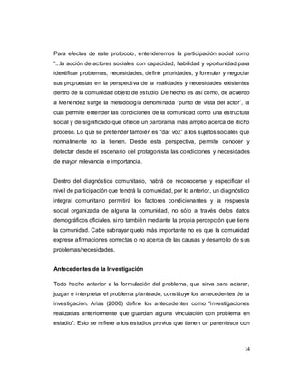 14
Para efectos de este protocolo, entenderemos la participación social como
“...la acción de actores sociales con capacidad, habilidad y oportunidad para
identificar problemas, necesidades, definir prioridades, y formular y negociar
sus propuestas en la perspectiva de la realidades y necesidades existentes
dentro de la comunidad objeto de estudio. De hecho es así como, de acuerdo
a Menéndez surge la metodología denominada “punto de vista del actor”, la
cual permite entender las condiciones de la comunidad como una estructura
social y de significado que ofrece un panorama más amplio acerca de dicho
proceso. Lo que se pretender también es “dar voz” a los sujetos sociales que
normalmente no la tienen. Desde esta perspectiva, permite conocer y
detectar desde el escenario del protagonista las condiciones y necesidades
de mayor relevancia e importancia.
Dentro del diagnóstico comunitario, habrá de reconocerse y especificar el
nivel de participación que tendrá la comunidad, por lo anterior, un diagnóstico
integral comunitario permitirá los factores condicionantes y la respuesta
social organizada de alguna la comunidad, no sólo a través delos datos
demográficos oficiales, sino también mediante la propia percepción que tiene
la comunidad. Cabe subrayar quelo más importante no es que la comunidad
exprese afirmaciones correctas o no acerca de las causas y desarrollo de sus
problemas/necesidades.
Antecedentes de la Investigación
Todo hecho anterior a la formulación del problema, que sirva para aclarar,
juzgar e interpretar el problema planteado, constituye los antecedentes de la
investigación. Arias (2006) define los antecedentes como “investigaciones
realizadas anteriormente que guardan alguna vinculación con problema en
estudio”. Esto se refiere a los estudios previos que tienen un parentesco con
 