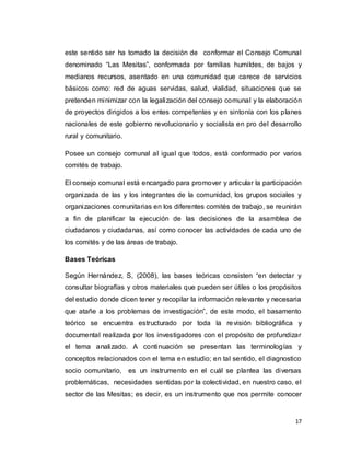 17
este sentido ser ha tomado la decisión de conformar el Consejo Comunal
denominado “Las Mesitas”, conformada por familias humildes, de bajos y
medianos recursos, asentado en una comunidad que carece de servicios
básicos como: red de aguas servidas, salud, vialidad, situaciones que se
pretenden minimizar con la legalización del consejo comunal y la elaboración
de proyectos dirigidos a los entes competentes y en sintonía con los planes
nacionales de este gobierno revolucionario y socialista en pro del desarrollo
rural y comunitario.
Posee un consejo comunal al igual que todos, está conformado por varios
comités de trabajo.
El consejo comunal está encargado para promover y articular la participación
organizada de las y los integrantes de la comunidad, los grupos sociales y
organizaciones comunitarias en los diferentes comités de trabajo, se reunirán
a fin de planificar la ejecución de las decisiones de la asamblea de
ciudadanos y ciudadanas, así como conocer las actividades de cada uno de
los comités y de las áreas de trabajo.
Bases Teóricas
Según Hernández, S, (2008), las bases teóricas consisten “en detectar y
consultar biografías y otros materiales que pueden ser útiles o los propósitos
del estudio donde dicen tener y recopilar la información relevante y necesaria
que atañe a los problemas de investigación”, de este modo, el basamento
teórico se encuentra estructurado por toda la revisión bibliográfica y
documental realizada por los investigadores con el propósito de profundizar
el tema analizado. A continuación se presentan las terminologías y
conceptos relacionados con el tema en estudio; en tal sentido, el diagnostico
socio comunitario, es un instrumento en el cuál se plantea las diversas
problemáticas, necesidades sentidas por la colectividad, en nuestro caso, el
sector de las Mesitas; es decir, es un instrumento que nos permite conocer
 