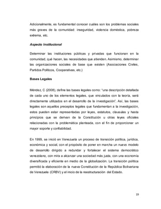 19
Adicionalmente, es fundamental conocer cuáles son los problemas sociales
más graves de la comunidad: inseguridad, violencia doméstica, pobreza
extrema, etc.
Aspecto Institucional
Determinar las instituciones públicas y privadas que funcionan en la
comunidad, qué hacen, las necesidades que atienden. Asimismo, determinar
las organizaciones sociales de base que existen (Asociaciones Civiles,
Partidos Políticos, Cooperativas, etc.)
Bases Legales
Méndez, C (2008), define las bases legales como: “una descripción detallada
de cada uno de los elementos legales, que vinculados con la teoría, será
directamente utilizados en el desarrollo de la investigación”. Así, las bases
legales son aquellos preceptos legales que fundamentan a la investigación,
estos pueden estar representadas por leyes, estatutos, clausulas y hasta
principios que se derivan de la Constitución u otras leyes oficiales
relacionadas con la problemática planteada, con el fin de proporcionar un
mayor soporte y confiabilidad.
En 1999, se inició en Venezuela un proceso de transición política, jurídica,
económica y social, con el propósito de poner en marcha un nuevo modelo
de desarrollo dirigido a redundar y fortalecer el sistema democrático
venezolano, con mira a alcanzar una sociedad más justa, con una economía
diversificada y eficiente en medio de la globalización. La transición política
permitió la elaboración de la nueva Constitución de la República Bolivariana
de Venezuela (CRBV) y el inicio de la reestructuración del Estado.
 