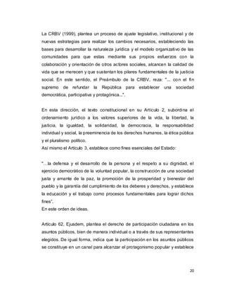 20
La CRBV (1999), plantea un proceso de ajuste legislativo, institucional y de
nuevas estrategias para realizar los cambios necesarios, estableciendo las
bases para desarrollar la naturaleza jurídica y el modelo organizativo de las
comunidades para que estas mediante sus propios esfuerzos con la
colaboración y orientación de otros actores sociales, alcancen la calidad de
vida que se merecen y que sustentan los pilares fundamentales de la justicia
social. En este sentido, el Preámbulo de la CRBV, reza: "... con el fin
supremo de refundar la República para establecer una sociedad
democrática, participativa y protagónica...".
En esta dirección, el texto constitucional en su Artículo 2, subordina el
ordenamiento jurídico a los valores superiores de la vida, la libertad, la
justicia, la igualdad, la solidaridad, la democracia, la responsabilidad
individual y social, la preeminencia de los derechos humanos, la ética pública
y el pluralismo político.
Así mismo el Artículo 3, establece como fines esenciales del Estado:
"…la defensa y el desarrollo de la persona y el respeto a su dignidad, el
ejercicio democrático de la voluntad popular, la construcción de una sociedad
justa y amante de la paz, la promoción de la prosperidad y bienestar del
pueblo y la garantía del cumplimiento de los deberes y derechos, y establece
la educación y el trabajo como procesos fundamentales para lograr dichos
fines”.
En este orden de ideas.
Artículo 62, Ejusdem, plantea el derecho de participación ciudadana en los
asuntos públicos, bien de manera individual o a través de sus representantes
elegidos. De igual forma, indica que la participación en los asuntos públicos
se constituye en un canal para alcanzar el protagonismo popular y establece
 