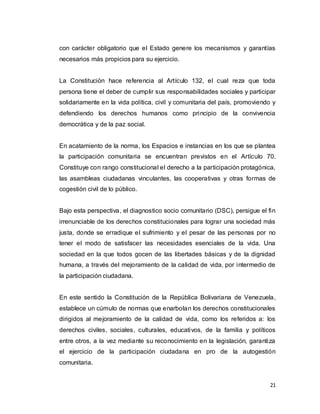 21
con carácter obligatorio que el Estado genere los mecanismos y garantías
necesarios más propicios para su ejercicio.
La Constitución hace referencia al Artículo 132, el cual reza que toda
persona tiene el deber de cumplir sus responsabilidades sociales y participar
solidariamente en la vida política, civil y comunitaria del país, promoviendo y
defendiendo los derechos humanos como principio de la convivencia
democrática y de la paz social.
En acatamiento de la norma, los Espacios e instancias en los que se plantea
la participación comunitaria se encuentran previstos en el Artículo 70.
Constituye con rango constitucional el derecho a la participación protagónica,
las asambleas ciudadanas vinculantes, las cooperativas y otras formas de
cogestión civil de lo público.
Bajo esta perspectiva, el diagnostico socio comunitario (DSC), persigue el fin
irrenunciable de los derechos constitucionales para lograr una sociedad más
justa, donde se erradique el sufrimiento y el pesar de las personas por no
tener el modo de satisfacer las necesidades esenciales de la vida. Una
sociedad en la que todos gocen de las libertades básicas y de la dignidad
humana, a través del mejoramiento de la calidad de vida, por intermedio de
la participación ciudadana.
En este sentido la Constitución de la República Bolivariana de Venezuela,
establece un cúmulo de normas que enarbolan los derechos constitucionales
dirigidos al mejoramiento de la calidad de vida, como los referidos a: los
derechos civiles, sociales, culturales, educativos, de la familia y políticos
entre otros, a la vez mediante su reconocimiento en la legislación, garantiza
el ejercicio de la participación ciudadana en pro de la autogestión
comunitaria.
 