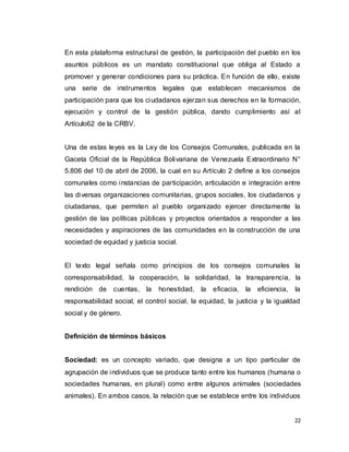 22
En esta plataforma estructural de gestión, la participación del pueblo en los
asuntos públicos es un mandato constitucional que obliga al Estado a
promover y generar condiciones para su práctica. En función de ello, existe
una serie de instrumentos legales que establecen mecanismos de
participación para que los ciudadanos ejerzan sus derechos en la formación,
ejecución y control de la gestión pública, dando cumplimiento así al
Artículo62 de la CRBV.
Una de estas leyes es la Ley de los Consejos Comunales, publicada en la
Gaceta Oficial de la República Bolivariana de Venezuela Extraordinario N°
5.806 del 10 de abril de 2006, la cual en su Artículo 2 define a los consejos
comunales como instancias de participación, articulación e integración entre
las diversas organizaciones comunitarias, grupos sociales, los ciudadanos y
ciudadanas, que permiten al pueblo organizado ejercer directamente la
gestión de las políticas públicas y proyectos orientados a responder a las
necesidades y aspiraciones de las comunidades en la construcción de una
sociedad de equidad y justicia social.
El texto legal señala como principios de los consejos comunales la
corresponsabilidad, la cooperación, la solidaridad, la transparencia, la
rendición de cuentas, la honestidad, la eficacia, la eficiencia, la
responsabilidad social, el control social, la equidad, la justicia y la igualdad
social y de género.
Definición de términos básicos
Sociedad: es un concepto variado, que designa a un tipo particular de
agrupación de individuos que se produce tanto entre los humanos (humana o
sociedades humanas, en plural) como entre algunos animales (sociedades
animales). En ambos casos, la relación que se establece entre los individuos
 
