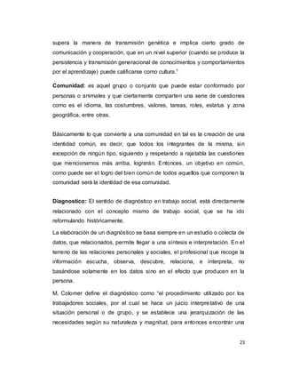 23
supera la manera de transmisión genética e implica cierto grado de
comunicación y cooperación, que en un nivel superior (cuando se produce la
persistencia y transmisión generacional de conocimientos y comportamientos
por el aprendizaje) puede calificarse como cultura.1
Comunidad: es aquel grupo o conjunto que puede estar conformado por
personas o animales y que ciertamente comparten una serie de cuestiones
como es el idioma, las costumbres, valores, tareas, roles, estatus y zona
geográfica, entre otras.
Básicamente lo que convierte a una comunidad en tal es la creación de una
identidad común, es decir, que todos los integrantes de la misma, sin
excepción de ningún tipo, siguiendo y respetando a rajatabla las cuestiones
que mencionamos más arriba, lograrán. Entonces, un objetivo en común,
como puede ser el logro del bien común de todos aquellos que componen la
comunidad será la identidad de esa comunidad.
Diagnostico: El sentido de diagnóstico en trabajo social, está directamente
relacionado con el concepto mismo de trabajo social, que se ha ido
reformulando históricamente.
La elaboración de un diagnóstico se basa siempre en un estudio o colecta de
datos, que relacionados, permite llegar a una síntesis e interpretación. En el
terreno de las relaciones personales y sociales, el profesional que recoge la
información escucha, observa, descubre, relaciona, e interpreta, no
basándose solamente en los datos sino en el efecto que producen en la
persona.
M. Colomer define el diagnóstico como “el procedimiento utilizado por los
trabajadores sociales, por el cual se hace un juicio interpretativo de una
situación personal o de grupo, y se establece una jerarquización de las
necesidades según su naturaleza y magnitud, para entonces encontrar una
 