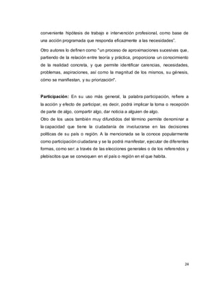 24
conveniente hipótesis de trabajo e intervención profesional, como base de
una acción programada que responda eficazmente a las necesidades”.
Otro autores lo definen como "un proceso de aproximaciones sucesivas que,
partiendo de la relación entre teoría y práctica, proporciona un conocimiento
de la realidad concreta, y que permite identificar carencias, necesidades,
problemas, aspiraciones, así como la magnitud de los mismos, su génesis,
cómo se manifiestan, y su priorización".
Participación: En su uso más general, la palabra participación, refiere a
la acción y efecto de participar, es decir, podrá implicar la toma o recepción
de parte de algo, compartir algo, dar noticia a alguien de algo.
Otro de los usos también muy difundidos del término permite denominar a
la capacidad que tiene la ciudadanía de involucrarse en las decisiones
políticas de su país o región. A la mencionada se la conoce popularmente
como participación ciudadana y se la podrá manifestar, ejecutar de diferentes
formas, como ser: a través de las elecciones generales o de los referendos y
plebiscitos que se convoquen en el país o región en el que habita.
 