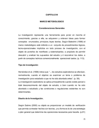 25
CAPITULO III
MARCO METODOLOGICO
Consideraciones Generales
La investigación representa una herramienta para poner en marcha el
conocimiento; gracias a ella, se adquieren y ordenan ideas para formar
conceptos enunciados, principios, leyes teorías. Según Balestrini (1998) el
marco metodológico está referido a un conjunto de procedimientos lógicos,
tecno-operacionales implícitos en todo proceso de investigación, con el
objeto de ponerlos de manifiesto y sistematizarlos; a propósito de permitir
descubrir y analizar los supuestos del estudio y d reconstruir los datos, a
partir de conceptos teóricos convencionalmente operacional izados. (p. 113).
Tipo de investigación
Hernández et al. (1998) indica que: “... los estudios exploratorios se efectúan,
normalmente, cuando el objetivo es examinar un tema o problema de
investigación poco estudiado o que no ha sido abordado antes”. (p. 58).
La investigación exploratoria se aplica principalmente cuando existe parcial o
total desconocimiento del objeto de estudio, o bien cuando no ha sido
abordado o estudiado y las condiciones o regulaciones existentes no son
determinantes.
Diseño de la Investigación.
Según Sabino (2000) su objeto es proporcionar un modelo de verificación
que permita contrastar hechos con teorías, y su forma es la de una estrategia
o plan general que determina las operaciones necesarias para hacerla. (p.91)
 