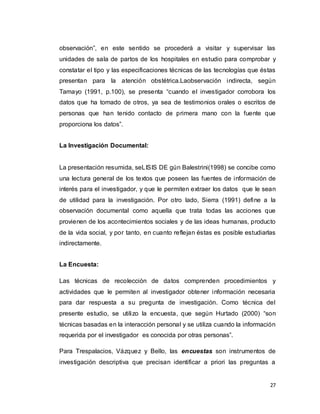27
observación”, en este sentido se procederá a visitar y supervisar las
unidades de sala de partos de los hospitales en estudio para comprobar y
constatar el tipo y las especificaciones técnicas de las tecnologías que éstas
presentan para la atención obstétrica.Laobservación indirecta, según
Tamayo (1991, p.100), se presenta “cuando el investigador corrobora los
datos que ha tomado de otros, ya sea de testimonios orales o escritos de
personas que han tenido contacto de primera mano con la fuente que
proporciona los datos”.
La Investigación Documental:
La presentación resumida, seLISIS DE gún Balestrini(1998) se concibe como
una lectura general de los textos que poseen las fuentes de información de
interés para el investigador, y que le permiten extraer los datos que le sean
de utilidad para la investigación. Por otro lado, Sierra (1991) define a la
observación documental como aquella que trata todas las acciones que
provienen de los acontecimientos sociales y de las ideas humanas, producto
de la vida social, y por tanto, en cuanto reflejan éstas es posible estudiarlas
indirectamente.
La Encuesta:
Las técnicas de recolección de datos comprenden procedimientos y
actividades que le permiten al investigador obtener información necesaria
para dar respuesta a su pregunta de investigación. Como técnica del
presente estudio, se utilizo la encuesta, que según Hurtado (2000) “son
técnicas basadas en la interacción personal y se utiliza cuando la información
requerida por el investigador es conocida por otras personas”.
Para Trespalacios, Vázquez y Bello, las encuestas son instrumentos de
investigación descriptiva que precisan identificar a priori las preguntas a
 