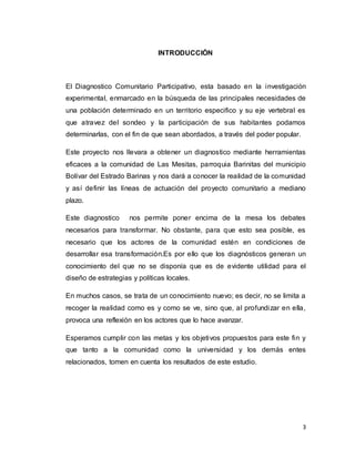 3
INTRODUCCIÓN
El Diagnostico Comunitario Participativo, esta basado en la investigación
experimental, enmarcado en la búsqueda de las principales necesidades de
una población determinado en un territorio especifico y su eje vertebral es
que atravez del sondeo y la participación de sus habitantes podamos
determinarlas, con el fin de que sean abordados, a través del poder popular.
Este proyecto nos llevara a obtener un diagnostico mediante herramientas
eficaces a la comunidad de Las Mesitas, parroquia Barinitas del municipio
Bolívar del Estrado Barinas y nos dará a conocer la realidad de la comunidad
y así definir las líneas de actuación del proyecto comunitario a mediano
plazo.
Este diagnostico nos permite poner encima de la mesa los debates
necesarios para transformar. No obstante, para que esto sea posible, es
necesario que los actores de la comunidad estén en condiciones de
desarrollar esa transformación.Es por ello que los diagnósticos generan un
conocimiento del que no se disponía que es de evidente utilidad para el
diseño de estrategias y políticas locales.
En muchos casos, se trata de un conocimiento nuevo; es decir, no se limita a
recoger la realidad como es y como se ve, sino que, al profundizar en ella,
provoca una reflexión en los actores que lo hace avanzar.
Esperamos cumplir con las metas y los objetivos propuestos para este fin y
que tanto a la comunidad como la universidad y los demás entes
relacionados, tomen en cuenta los resultados de este estudio.
 