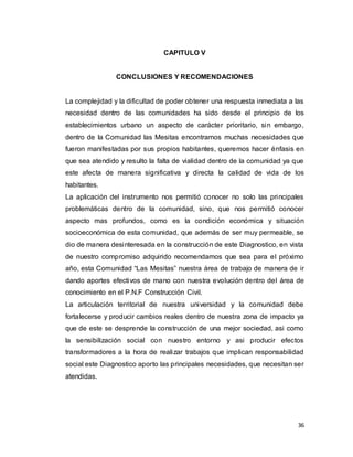 36
CAPITULO V
CONCLUSIONES Y RECOMENDACIONES
La complejidad y la dificultad de poder obtener una respuesta inmediata a las
necesidad dentro de las comunidades ha sido desde el principio de los
establecimientos urbano un aspecto de carácter prioritario, sin embargo,
dentro de la Comunidad las Mesitas encontramos muchas necesidades que
fueron manifestadas por sus propios habitantes, queremos hacer énfasis en
que sea atendido y resulto la falta de vialidad dentro de la comunidad ya que
este afecta de manera significativa y directa la calidad de vida de los
habitantes.
La aplicación del instrumento nos permitió conocer no solo las principales
problemáticas dentro de la comunidad, sino, que nos permitió conocer
aspecto mas profundos, como es la condición económica y situación
socioeconómica de esta comunidad, que además de ser muy permeable, se
dio de manera desinteresada en la construcción de este Diagnostico, en vista
de nuestro compromiso adquirido recomendamos que sea para el próximo
año, esta Comunidad “Las Mesitas” nuestra área de trabajo de manera de ir
dando aportes efectivos de mano con nuestra evolución dentro del área de
conocimiento en el P.N.F Construcción Civil.
La articulación territorial de nuestra universidad y la comunidad debe
fortalecerse y producir cambios reales dentro de nuestra zona de impacto ya
que de este se desprende la construcción de una mejor sociedad, asi como
la sensibilización social con nuestro entorno y asi producir efectos
transformadores a la hora de realizar trabajos que implican responsabilidad
social este Diagnostico aporto las principales necesidades, que necesitan ser
atendidas.
 