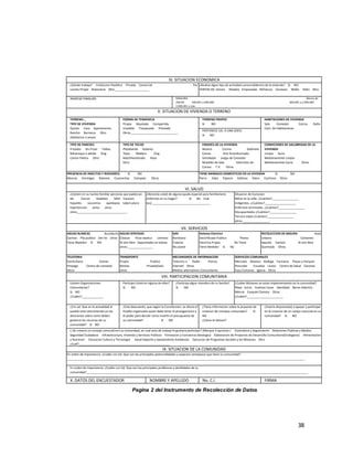 38
Pagina 2 del Instrumento de Recolección de Datos
VII. SERVICIOS
AGUAS BLANCAS Acueducto
Camion Pila publica Del rio otros:
Tiene Medidor SI NO
AGUAS SERVIDAS
Cloacas Pozo septico Letrinas
Al aire libre Depositadas en bolsas
otros:_______________
GAS
Bombona
Tuberia
No posee
Sistema Electrico
Electrificado Publico Planta
Electrica Propia No Tiene
Tiene Medidor Si No
RECOLECCION DE BASURA Aseo
Urbano Container
bajante Camion Al aire libre
Quemada Otros
PRESENCIA DE INSECTOS Y ROEDORES: SI NO
Moscas Hormigas Ratones Cucarachas Ciempies Otros
TIENE ANIMALES DOMESTICOS EN LA VIVIENDA SI NO
Perro Gato Pajaros Gallinas Patos Cochinos Otros
VI. SALUD
¿Existen en su nucleo familiar perzonas que padezcan
de: Cancer Diabetes SIDA Corazon
hepatitis Leucemia apeilepsia tuberculocis
hipertencion asma otros
otros______________________________.
¿Necesita usted de alguna ayuda especial para familiariares
enfermos en su hogar? Si No Cual
(es):___________________________________
Situacion de Exclusion
Niños en la calle. ¿Cuántos?________________
Indigentes. ¿Cuántos?___________________
Enfermos terminales. ¿Cuántos?________________
Discapacitados ¿Cuántos?________________
Tercera edad ¿Cuántos?________________
otros:________________.
TIPO DE PAREDES
Frisadas Sin Frisar Tablas
Bahareque o adobe Zing
Carton Piedra Otro:
TIPO DE TECHO
Platabanda Asbesto
Tejas Madera Zing
Machihembrado Raso
Otro:
ENSERES DE LA VIVIENDA
Nevera Cocina Gabinete
Camas Aire Acondicionado
Ventilador Juego de Comedor
Muebles de Sala Utencilios de
Cocina T.V. Otros
CONDICIONES DE SALUBRIDAD DE LA
VIVIENDA
Limpia Sucia
Medianamente Limpia
Medianamente Sucia Otros
IV. SITUACION ECONOMICA
¿Dónde trabaja? Institucion Paublica Pirvada Comercial Por
cuenta Propia Buhoneria Otro_____________________
¿Realiza algun tipo de actividad comercialdentro de la vivienda? SI NO
VENTAS DE: Dulces Helados Empanadas Refrescos Cervezas Malta Hielo Otro
:
INGRESO FAMILIAR: NINGUNO Menos de
200.00 200.001 a 600.000 600.001 a 2.000.000
2.000.001 y mas
V. SITUACION DE VIVIENDA O TERRENO
TERRENO-_
TIPO DE VIVIENDA
Quinta Casa Apartamento
Rancho Barranca Otro
Habitacion o anexo
FORMA DE TENDENCIA
Propia Alquilada Compartida
Invadida Traspasada Prestada
Otros:____________________________.
TERRENO PROPIO
SI NO
PERTENECE UD. A UNA (OCV)
SI NO
HABITACIONES DE VIVIENDA
Sala Comedor Cocina Baño
Cant. De Habitaciones
TELEFONIA
Domiciliaria Celular
Prepago Centro de conexión
Otros
TRANSPORTE
Propio Publico
Bestias Privado(taxi)
otros
MECANISMOS DE INFORMACION
Televicio n Radio Prensa
Internet Otros
Medios alternativos Comunitarios
SERVICIOS COMUNALES
Mercado Abastos Bodega Farmacia Plazas y Parques
Prescolar Escuelas Liceos Centro de Salud Canchas
Casa Comunal Iglecia Otros
VIII. PARTICIPACION COMUNITARIA
Existen Organizaciones
Comunitarias?
SI NO
¿Cuáles?_____________
Participa Usted en alguna de ellas?
SI NO
¿Participa algun miembro de su familia?
SI NO
¿Cuáles Misiones se estan implementando en la comunidad?
Ribas Sucre Vuelvan Caras Identidad Barrio Adentro
Mercal Ezequiel Zamora Otras
¿Cuáles?______________________
¿Cre ud. Que en la actualidad el
pueblo esta interviniendo en las
desiciones sobre como deben
gastarce los recursos de su
comunidad? SI NO
¿Esta deacuerdo, que según la Constitucion, es ahora el
Pueblo organizado quien debe tener el protagonismo y
el poder para decidir como invertir el presupuesto de
su comunidad? SI NO
¿Tiene informacion sobre la prpuesta de
creacion de consejos comunales? SI
NO
¿Cómo la obtuvo?
¿Estaria dispuesto(a) a apoyar y participar
en la creacion de un cosejo comunal en su
comunidad? SI NO
¿ De crearce un consejo comunal esn su comunidad, en cual area de trabajo le gustaria participar? (Marque 3 opciones ) Contraloria y Seguimiento Relaciones Publicas y Medios
Seguridad Ciudadana Infraestructura, Vivienda y Servicios Publicos Formacion y Conciencia Ideologica Elaboracion de Proyectos de Desarrollo Comunitario(Endogeno) Alimentacion
y Nutricion Educacion Cultura y Tecnologia Salud Deporte y Saneamiento Ambiental Ejecucion de Programas Sociales y las Misiones Otro
¿Cual?_______________________________________________________
IX. SITUACION DE LA COMUNIDAD
En orden de importancia: ¿Cuáles cre Ud. Que son las principales potencialidades y aspectos ventajosos que tiene su comunidad?
________________________________________________________________________________________________________________________________________________
En orden de importancia: ¿Cuáles cre Ud. Que son los principales problemas y devilidades de su
comunidad?______________________________________________________________________________________________________________________________________
X. DATOS DEL ENCUESTADOR NOMBRE Y APELLIDO No. C.I. FIRMA
 