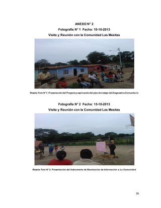 39
ANEXO N° 2
Fotografía N° 1 Fecha: 10-10-2013
Visita y Reunión con la Comunidad Las Mesitas
Reseña Foto N°1: Presentacióndel Proyectoy explicacióndel plan de trabajo del DiagnosticoComunitario
Fotografía N° 2 Fecha: 15-10-2013
Visita y Reunión con la Comunidad Las Mesitas
Reseña Foto N° 2: Presentación del Instrumento de Recolección de Información a La Comunidad
 