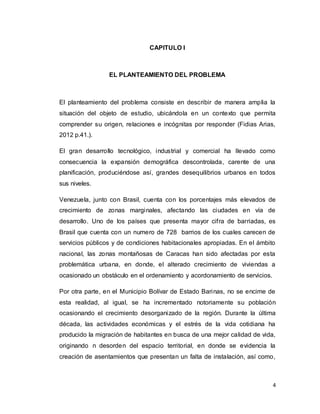 4
CAPITULO I
EL PLANTEAMIENTO DEL PROBLEMA
El planteamiento del problema consiste en describir de manera amplia la
situación del objeto de estudio, ubicándola en un contexto que permita
comprender su origen, relaciones e incógnitas por responder (Fidias Arias,
2012 p.41.).
El gran desarrollo tecnológico, industrial y comercial ha llevado como
consecuencia la expansión demográfica descontrolada, carente de una
planificación, produciéndose así, grandes desequilibrios urbanos en todos
sus niveles.
Venezuela, junto con Brasil, cuenta con los porcentajes más elevados de
crecimiento de zonas marginales, afectando las ciudades en vía de
desarrollo. Uno de los países que presenta mayor cifra de barriadas, es
Brasil que cuenta con un numero de 728 barrios de los cuales carecen de
servicios públicos y de condiciones habitacionales apropiadas. En el ámbito
nacional, las zonas montañosas de Caracas han sido afectadas por esta
problemática urbana, en donde, el alterado crecimiento de viviendas a
ocasionado un obstáculo en el ordenamiento y acordonamiento de servicios.
Por otra parte, en el Municipio Bolívar de Estado Barinas, no se encime de
esta realidad, al igual, se ha incrementado notoriamente su población
ocasionando el crecimiento desorganizado de la región. Durante la última
década, las actividades económicas y el estrés de la vida cotidiana ha
producido la migración de habitantes en busca de una mejor calidad de vida,
originando n desorden del espacio territorial, en donde se evidencia la
creación de asentamientos que presentan un falta de instalación, así como,
 
