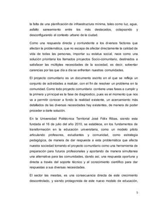 5
la falta de una planificación de infraestructura mínima, tales como luz, agua,
asfalto saneamiento entre los más destacados, colapsando y
desconfigurando el contexto urbano de la ciudad.
Como una respuesta directa y contundente a los diversos factores que
afectan la problemática, que no escapa de afectar directamente la calidad de
vida de todas las personas, importar su estatus social, nace como una
solución prioritaria los llamados proyectos Socio-comunitario, destinados a
satisfacer las múltiples necesidades de la sociedad, es decir, solventar
carencias por las que día a día se enfrentan nuestras comunidades.
El proyecto comunitario es un documento escrito en el que se refleja un
conjunto de actividades a realizar, con el fin de resolver un problema en la
comunidad. Como todo proyecto comunitario contiene unas fases a cumplir y
la primera y principal es la fase de diagnostico, pues es el momento que nos
va a permitir conocer a fondo la realidad existente, un acercamiento más
detallados de las diversas necesidades hay existentes, de manera de poder
proceder a darle solución.
En la Universidad Politécnica Territorial José Félix Ribas, siendo esta
fundada el 16 de julio del año 2010, se establece, en los fundamentos de
transformación en la educación universitaria, como un modelo piloto
articulando profesores, estudiantes y comunidad, como estrategia
pedagógica, de manera de dar respuesta a esta problemática que afecta
nuestra sociedad tomando el proyecto comunitario como una herramienta de
preparación para futuros profesionales y aportando de manera simultanea
una alternativa para las comunidades, dando así, una respuesta oportuna y
directa a través del soporte técnico y el conocimiento científico para dar
respuestas a sus diversas necesidades.
El sector las mesitas, es una consecuencia directa de este crecimiento
descontrolado, y siendo protagonista de este nuevo modelo de educación,
 